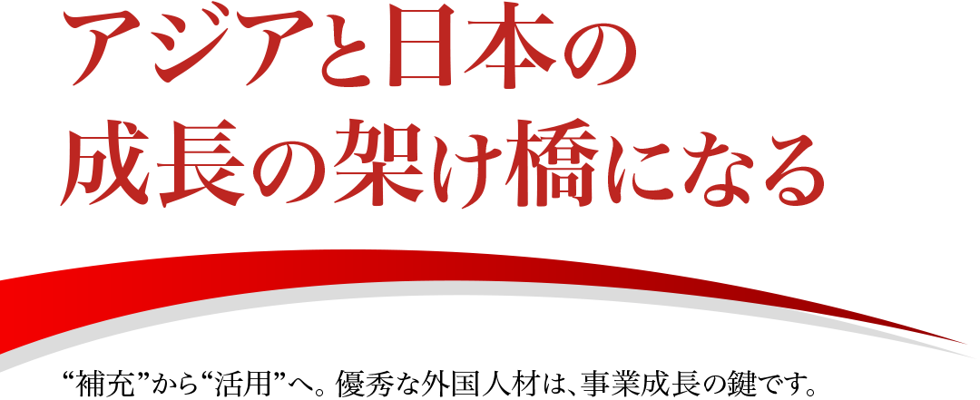 アジアと日本の成長の架け橋になる “補充”から“活用”へ。 優秀な外国人材は、事業成長の鍵です。