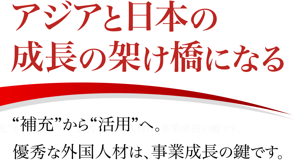 アジアと日本の成長の架け橋になる “補充”から“活用”へ。 優秀な外国人材は、事業成長の鍵です。