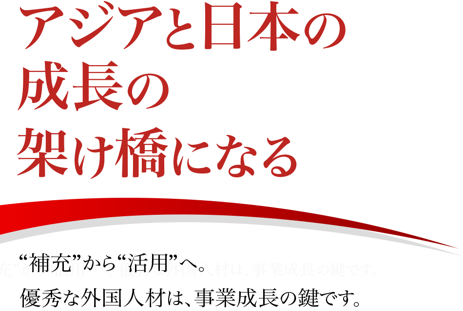アジアと日本の成長の架け橋になる “補充”から“活用”へ。 優秀な外国人材は、事業成長の鍵です。