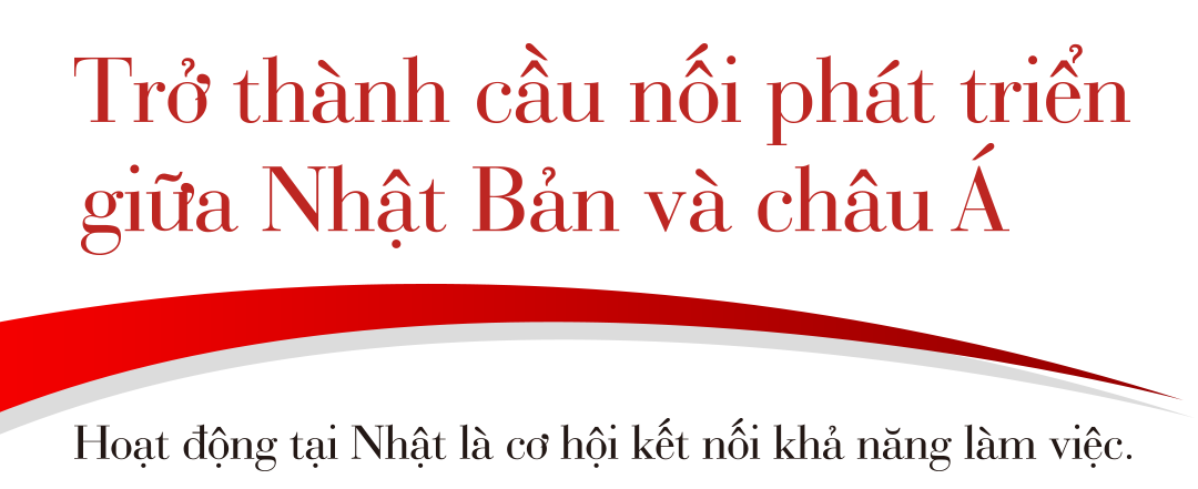 Trở thành cầu nối phát triển giữa Nhật Bản và châu Á / Hoạt động tại Nhật là cơ hội kết nối khả năng làm việc.